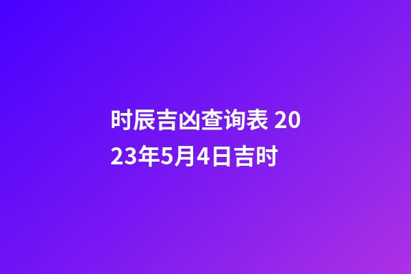 时辰吉凶查询表 2023年5月4日吉时